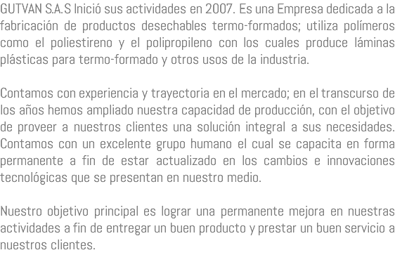 GUTVAN S.A.S Inició sus actividades en 2007. Es una Empresa dedicada a la fabricación de productos desechables termo-formados; utiliza polímeros como el poliestireno y el polipropileno con los cuales produce láminas plásticas para termo-formado y otros usos de la industria. Contamos con experiencia y trayectoria en el mercado; en el transcurso de los años hemos ampliado nuestra capacidad de producción, con el objetivo de proveer a nuestros clientes una solución integral a sus necesidades. Contamos con un excelente grupo humano el cual se capacita en forma permanente a fin de estar actualizado en los cambios e innovaciones tecnológicas que se presentan en nuestro medio. Nuestro objetivo principal es lograr una permanente mejora en nuestras actividades a fin de entregar un buen producto y prestar un buen servicio a nuestros clientes.