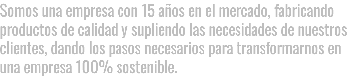 SOMOS UNA EMPRESA CON 15 AÑOS EN EL MERCADO, FABRICANDO PRODUCTOS DE CALIDAD Y SUPLIENDO LAS NECESIDADES DE NUESTROS CLIENTES, DANDO LOS PASOS NECESARIOS PARA TRANSFORMARNOS EN UNA EMPRESA 100% SoSTENiBLE.