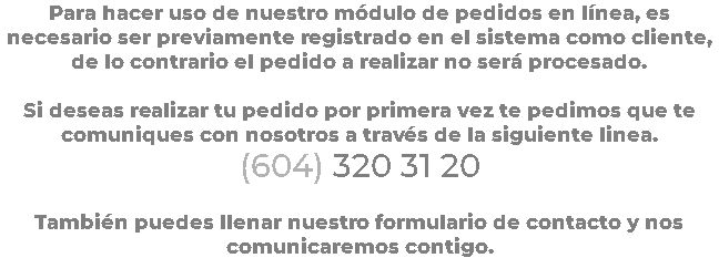 Para hacer uso de nuestro módulo de pedidos en línea, es necesario ser previamente registrado en el sistema como cliente, de lo contrario el pedido a realizar no será procesado. Si deseas realizar tu pedido por primera vez te pedimos que te comuniques con nosotros a través de la siguiente linea. (604) 320 31 20 También puedes llenar nuestro formulario de contacto y nos comunicaremos contigo.